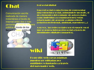 Chat

Red social digital
Una red social es una forma de representar
una estructura social, asignándole un grafo, si
dos elementos del conjunto de actores (tales
como individuos u organizaciones) están
relacionados de acuerdo a algún criterio
(relación profesional, amistad, parentesco...)

Comunicación escrita
realizada de manera
instantánea a través de
Internet entre dos o más
personas ya sea de manera
pública a través de los
A su vez, las redes sociales son el espacio en el
que se genera interacción social a través de
llamados chats públicos.
identidades digitales (usuarios).

wiki
Es un sitio web cuyas páginas
pueden ser editadas por
múltiples voluntarios a través
del navegador web.

 