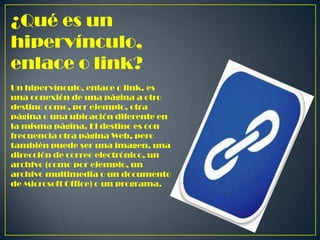 ¿Qué es un
hipervínculo,
enlace o link?
Un hipervínculo, enlace o link, es
una conexión de una página a otro
destino como, por ejemplo, otra
página o una ubicación diferente en
la misma página. El destino es con
frecuencia otra página Web, pero
también puede ser una imagen, una
dirección de correo electrónico, un
archivo (como por ejemplo, un
archivo multimedia o un documento
de Microsoft Office) o un programa.

 
