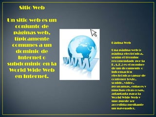 Sitio Web
Un sitio web es un
conjunto de
páginas web,
típicamente
comunes a un
dominio de
Internet o
subdominio en la
World Wide Web
en Internet.

Página Web
Una página web (o
página electrónica,
según el término
recomendado por la
R.A.E.) es el nombre
de un documento o
información
electrónica capaz de
contener texto,
sonido, vídeo,
programas, enlaces y
muchas otras cosas,
adaptada para la
World Wide Web y
que puede ser
accedida mediante
un navegador.

 