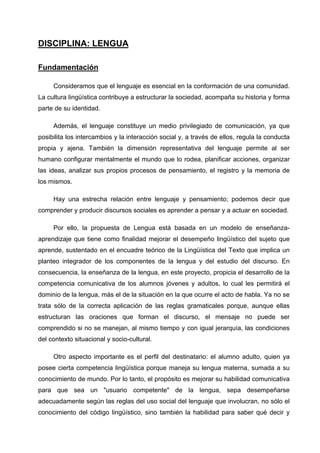 DISCIPLINA: LENGUA

Fundamentación

     Consideramos que el lenguaje es esencial en la conformación de una comunidad.
La cultura lingüística contribuye a estructurar la sociedad, acompaña su historia y forma
parte de su identidad.

     Además, el lenguaje constituye un medio privilegiado de comunicación, ya que
posibilita los intercambios y la interacción social y, a través de ellos, regula la conducta
propia y ajena. También la dimensión representativa del lenguaje permite al ser
humano configurar mentalmente el mundo que lo rodea, planificar acciones, organizar
las ideas, analizar sus propios procesos de pensamiento, el registro y la memoria de
los mismos.

     Hay una estrecha relación entre lenguaje y pensamiento; podemos decir que
comprender y producir discursos sociales es aprender a pensar y a actuar en sociedad.

     Por ello, la propuesta de Lengua está basada en un modelo de enseñanza-
aprendizaje que tiene como finalidad mejorar el desempeño lingüístico del sujeto que
aprende, sustentado en el encuadre teórico de la Lingüística del Texto que implica un
planteo integrador de los componentes de la lengua y del estudio del discurso. En
consecuencia, la enseñanza de la lengua, en este proyecto, propicia el desarrollo de la
competencia comunicativa de los alumnos jóvenes y adultos, lo cual les permitirá el
dominio de la lengua, más el de la situación en la que ocurre el acto de habla. Ya no se
trata sólo de la correcta aplicación de las reglas gramaticales porque, aunque ellas
estructuran las oraciones que forman el discurso, el mensaje no puede ser
comprendido si no se manejan, al mismo tiempo y con igual jerarquía, las condiciones
del contexto situacional y socio-cultural.

     Otro aspecto importante es el perfil del destinatario: el alumno adulto, quien ya
posee cierta competencia lingüística porque maneja su lengua materna, sumada a su
conocimiento de mundo. Por lo tanto, el propósito es mejorar su habilidad comunicativa
para que sea un "usuario competente" de la lengua, sepa desempeñarse
adecuadamente según las reglas del uso social del lenguaje que involucran, no sólo el
conocimiento del código lingüístico, sino también la habilidad para saber qué decir y
 