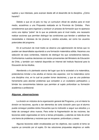 sujetos y sus intereses, para avanzar desde allí al desarrollo de la disciplina. ¿Cómo
hacerlo?

     Debido a que en el país no hay un curriculum oficial de adultos para el nivel
medio, accedimos a una Propuesta realizada en la Provincia de Córdoba.             Pero
consideramos que para organizar y conducir un proceso de formación que no aparezca
como una réplica “pobre” de lo que se pretende para el nivel medio, era necesario
realizar acciones que permitan distinguir las condiciones que tiendan a satisfacer las
necesidades e intereses de los jóvenes y adultos actuales, así como los usuarios
potenciales del programa.

     En el curriculum de nivel medio se observa una aglomeración de temas que no
pueden ser desarrollados apuntando a una formación matemática sólida. Hacemos una
selección de esos contenidos, tratando de distinguir los que consideramos básicos.
Confrontamos nuestras decisiones con textos provenientes del Ministerio de Educación
de Chile, y también con material disponible en Internet del Instituto Nacional para la
Educación de los Adultos.

     Atendiendo a lo planteado acerca del lugar que da la sociedad a la matemática,
pretendemos brindar a los adultos al menos dos aspectos: vivir la matemática como
una disciplina viva, en la cual se pueden tomar decisiones, y que es una poderosa
herramienta para abordar problemas que competen a un ciudadano participativo; y
brindar los conocimientos básicos que permitan al sujeto profundizar su formación
académica o profesional.


Algunas observaciones

     La división en módulos de la organización general del Programa, y en el interior la
división en lecciones, apunta a dar elementos de corta duración para que el alumno
pueda conseguir posibles éxitos frecuentes que le motivarán a seguir sus estudios y a
tratar de conseguir otros nuevos. Para evitar la fragmentación de las nociones, las
lecciones están organizadas en torno a temas principales, y además se trata de armar
una trama de problemas y nociones que se recuperan, profundizan y crecen.

     Algunas lecciones están encabezadas por los objetivos, eso cuando el tema se
supone ya conocido por el sujeto. En las soluciones propuestas elegimos un estilo
 