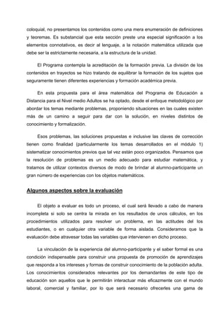 coloquial, no presentamos los contenidos como una mera enumeración de definiciones
y teoremas. Es substancial que esta sección preste una especial significación a los
elementos connotativos, es decir al lenguaje, a la notación matemática utilizada que
debe ser la estrictamente necesaria, a la estructura de la unidad.

     El Programa contempla la acreditación de la formación previa. La división de los
contenidos en trayectos se hizo tratando de equilibrar la formación de los sujetos que
seguramente tienen diferentes experiencias y formación académica previa.

     En esta propuesta para el área matemática del Programa de Educación a
Distancia para el Nivel medio Adultos se ha optado, desde el enfoque metodológico por
abordar los temas mediante problemas, proponiendo situaciones en las cuales existen
más de un camino a seguir para dar con la solución, en niveles distintos de
conocimiento y formalización.

     Esos problemas, las soluciones propuestas e inclusive las claves de corrección
tienen como finalidad (particularmente los temas desarrollados en el módulo 1)
sistematizar conocimientos previos que tal vez están poco organizados. Pensamos que
la resolución de problemas es un medio adecuado para estudiar matemática, y
tratamos de utilizar contextos diversos de modo de brindar al alumno-participante un
gran número de experiencias con los objetos matemáticos.


Algunos aspectos sobre la evaluación

     El objeto a evaluar es todo un proceso, el cual será llevado a cabo de manera
incompleta si solo se centra la mirada en los resultados de unos cálculos, en los
procedimientos utilizados para resolver un problema, en las actitudes del los
estudiantes, o en cualquier otra variable de forma aislada. Consideramos que la
evaluación debe atravesar todas las variables que intervienen en dicho proceso.

     La vinculación de la experiencia del alumno-participante y el saber formal es una
condición indispensable para construir una propuesta de promoción de aprendizajes
que responda a los intereses y formas de construir conocimiento de la población adulta.
Los conocimientos considerados relevantes por los demandantes de este tipo de
educación son aquellos que le permitirán interactuar más eficazmente con el mundo
laboral, comercial y familiar, por lo que será necesario ofrecerles una gama de
 