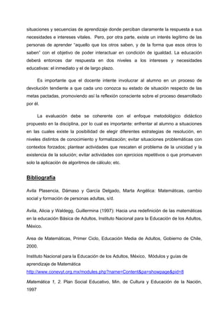 situaciones y secuencias de aprendizaje donde perciban claramente la respuesta a sus
necesidades e intereses vitales. Pero, por otra parte, existe un interés legítimo de las
personas de aprender “aquello que los otros saben, y de la forma que esos otros lo
saben” con el objetivo de poder interactuar en condición de igualdad. La educación
deberá entonces dar respuesta en dos niveles a los intereses y necesidades
educativas: el inmediato y el de largo plazo.

       Es importante que el docente intente involucrar al alumno en un proceso de
devolución tendiente a que cada uno conozca su estado de situación respecto de las
metas pactadas, promoviendo así la reflexión consciente sobre el proceso desarrollado
por él.

       La evaluación debe se coherente con el enfoque metodológico didáctico
propuesto en la disciplina, por lo cual es importante: enfrentar al alumno a situaciones
en las cuales existe la posibilidad de elegir diferentes estrategias de resolución, en
niveles distintos de conocimiento y formalización; evitar situaciones problemáticas con
contextos forzados; plantear actividades que rescaten el problema de la unicidad y la
existencia de la solución; evitar actividades con ejercicios repetitivos o que promueven
solo la aplicación de algoritmos de cálculo; etc.


Bibliografía

Avila Plasencia, Dámaso y García Delgado, Marta Angélica: Matemáticas, cambio
social y formación de personas adultas, s/d.

Avila, Alicia y Waldegg, Guillermina (1997): Hacia una redefinición de las matemáticas
en la educación Básica de Adultos, Instituto Nacional para la Educación de los Adultos,
México.

Area de Matemáticas, Primer Ciclo, Educación Media de Adultos, Gobierno de Chile,
2000.

Instituto Nacional para la Educación de los Adultos, México, Módulos y guías de
aprendizaje de Matemática
http://www.conevyt.org.mx/modules.php?name=Content&pa=showpage&pid=8

Matemática 1, 2. Plan Social Educativo, Min. de Cultura y Educación de la Nación,
1997
 