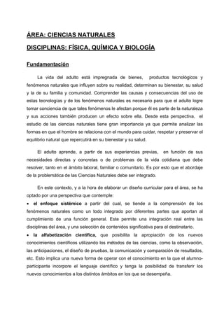 ÁREA: CIENCIAS NATURALES

DISCIPLINAS: FÍSICA, QUÍMICA Y BIOLOGÍA

Fundamentación

     La vida del adulto está impregnada de bienes,               productos tecnológicos y
fenómenos naturales que influyen sobre su realidad, determinan su bienestar, su salud
y la de su familia y comunidad. Comprender las causas y consecuencias del uso de
estas tecnologías y de los fenómenos naturales es necesario para que el adulto logre
tomar conciencia de que tales fenómenos le afectan porque él es parte de la naturaleza
y sus acciones también producen un efecto sobre ella. Desde esta perspectiva, el
estudio de las ciencias naturales tiene gran importancia ya que permite analizar las
formas en que el hombre se relaciona con el mundo para cuidar, respetar y preservar el
equilibrio natural que repercutirá en su bienestar y su salud.

     El adulto aprende, a partir de sus experiencias previas,          en función de sus
necesidades directas y concretas o de problemas de la vida cotidiana que debe
resolver, tanto en el ámbito laboral, familiar o comunitario. Es por esto que el abordaje
de la problemática de las Ciencias Naturales debe ser integrado.

     En este contexto, y a la hora de elaborar un diseño curricular para el área, se ha
optado por una perspectiva que contemple:
•   el enfoque sistémico a partir del cual, se tiende a la comprensión de los
fenómenos naturales como un todo integrado por diferentes partes que aportan al
cumplimiento de una función general. Este permite una integración real entre las
disciplinas del área, y una selección de contenidos significativa para el destinatario.
•   la alfabetización científica, que posibilita la apropiación de los nuevos
conocimientos científicos utilizando los métodos de las ciencias, como la observación,
las anticipaciones, el diseño de pruebas, la comunicación y comparación de resultados,
etc. Esto implica una nueva forma de operar con el conocimiento en la que el alumno-
participante incorpore el lenguaje científico y tenga la posibilidad de transferir los
nuevos conocimientos a los distintos ámbitos en los que se desempeña.
 