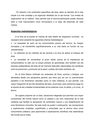 En relación a los contenidos específicos del área, éstos se abordan de lo más
simple a lo más complejo y se organizan alrededor de un eje troncal: “Los niveles de
organización de la materia”. Esto permite que el alumno-participante pueda ubicarse
tanto a nivel macroscópico como microscópico a lo largo del desarrollo de cada
módulo.


Aspectos metodológicos

        A la hora de la puesta en marcha de este diseño de integración curricular, es
necesario tener presente los siguientes criterios metodológicos:
•   La necesidad de partir de los conocimientos previos del alumno, de integrar
conceptos y de transferirlos significativamente a su vida diaria en función de sus
características.
•   La utilización de los métodos de las ciencias a la hora de aplicar el enfoque del
área.
•   La necesidad de concientizar al joven adulto acerca de la importancia de
comprometerse no solo con su propio proceso de aprendizaje; sino también con las
diversas problemáticas del área de las Ciencias Naturales relacionadas con temáticas
como la prevención y promoción de la salud, cuidado del medio ambiente, etc.

        En el Ciclo Básico Unificado los contenidos de física, química y biología, son
abordados desde una perspectiva general, que tiene que ver con un acercamiento
paulatino a los fenómenos naturales como un todo (sistema), lo que permite, una
mayor integración de las tres disciplinas del área, al principio, para centrarnos luego en
el estudio de las unidades fundamentales de los sistemas vivos, la célula, y no vivos, el
átomo.

        Se sugiere proponer por un lado, situaciones integradas que permitan una mayor
comprensión del mundo natural como un sistema y por otro, situaciones de la vida
cotidiana que faciliten la apropiación de contenidos nuevos y una resignificación de
esos fenómenos conocidos. De este modo se puede ir sustituyendo las concepciones
o explicaciones simplistas, superficiales y sensoriales que el alumno tiene como
conocimiento cotidiano, para aproximarlo a explicaciones científicas más sistemáticas
del mundo que lo rodea.
 