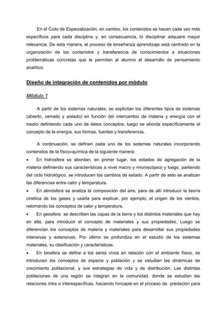 En el Ciclo de Especialización, en cambio, los contenidos se hacen cada vez más
específicos para cada disciplina y, en consecuencia, lo disciplinar adquiere mayor
relevancia. De esta manera, el proceso de enseñanza aprendizaje está centrado en la
organización de los contenidos y transferencia de conocimientos a situaciones
problemáticas concretas que le permitan al alumno el desarrollo de pensamiento
analítico.


Diseño de integración de contenidos por módulo

Módulo 1

     A partir de los sistemas naturales, se explicitan los diferentes tipos de sistemas
(abierto, cerrado y aislado) en función del intercambio de materia y energía con el
medio definiendo cada uno de éstos conceptos; luego se aborda específicamente el
concepto de la energía, sus formas, fuentes y transferencia.

     A continuación, se definen cada uno de los sistemas naturales incorporando
contenidos de la físico-química de la siguiente manera:
•    En hidrosfera se abordan, en primer lugar, los estados de agregación de la
materia definiendo sus características a nivel macro y microscópico y luego, partiendo
del ciclo hidrológico, se introducen los cambios de estado. A partir de esto se analizan
las diferencias entre calor y temperatura.
•    En atmósfera se analiza la composición del aire, para de allí introducir la teoría
cinética de los gases y usarla para explicar, por ejemplo, el origen de los vientos,
retomando los conceptos de calor y temperatura.
•    En geosfera se describen las capas de la tierra y los distintos materiales que hay
en ella, para introducir el concepto de materiales y sus propiedades. Luego se
diferencian los conceptos de materia y materiales para desarrollar sus propiedades
intensivas y extensivas. Por último se profundiza en el estudio de los sistemas
materiales, su clasificación y características.
•    En biosfera se define a los seres vivos en relación con el ambiente físico, se
introducen los conceptos de especie y población y se estudian las dinámicas de
crecimiento poblacional, y sus estrategias de vida y de distribución. Las distintas
poblaciones de una región se integran en la comunidad, donde se estudian las
relaciones intra e interespecíficas, haciendo hincapié en el proceso de predación para
 