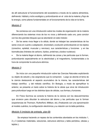 de allí estructurar el funcionamiento del ecosistema a través de la cadena alimenticia,
definiendo: hábitat y nicho ecológico y profundizando en el ciclo de la materia y flujo de
la energía, como pilares fundamentales en el funcionamiento de la vida en la tierra.

Modulo 2

      Se comienza con una introducción sobre los niveles de organización de la materia
diferenciando los sistemas vivos de los no vivos y definiendo cada uno, para concluir
con los dos grandes bloques que se abordarán en este módulo:
•     De los seres vivos llegar a la célula, donde se trabajan las características de los
seres vivos en cuanto a adaptación, diversidad y evolución profundizando en los tejidos
(conectivo, epitelial, muscular y nervioso), sus características y funciones y en las
biomoléculas (hidratos de carbono, lípidos, proteínas y ácidos nucleicos)
•     De la materia llegar al átomo, definiendo las zonas y las partículas que lo forman,
profundizando especialmente en la electricidad y el magnetismo, fundamentales a la
hora de comprender la estructura atómica.

Modulo 3

      Se inicia con una pequeña introducción sobre las Ciencias Naturales explicitando
su objeto de estudio y las asignaturas que la componen. Luego se aborda el tema de
la ciencia destacando el aspecto acumulativo de la misma, las características del
trabajo científico   y del método científico. En Biología, a modo de ejemplificar lo
anterior, se presenta un texto sobre la historia de la célula que sirve de introducción
para profundizar luego en los distintos tipos de células, sus formas y funciones.

      En Físico Química se conecta la historia de la ciencia con los descubrimientos
que sirvieron para dilucidar la estructura del átomo y las partículas que lo forman
(experiencias de Thomson, Rutherford, Millikan, etc.) finalizando con una aproximación
al modelo cuántico, la configuración electrónica y su relación con la tabla periódica.

Modulo 5 (módulo de entrada, plan B)

       Se empieza haciendo un repaso de los contenidos abordados en los módulos 1,
2 y 3 (sistemas materiales, soluciones, estructura atómica y tabla periódica, células y
tejidos ).
 