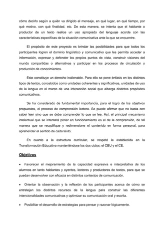 cómo decirlo según a quién va dirigido el mensaje, en qué lugar, en qué tiempo, por
qué motivo, con qué finalidad, etc. De esta manera, se intenta que el hablante o
productor de un texto realice un uso apropiado del lenguaje acorde con las
características específicas de la situación comunicativa ante la que se encuentre.

     El propósito de este proyecto es brindar las posibilidades para que todos los
participantes logren el dominio lingüístico y comunicativo que les permita acceder a
información, expresar y defender los propios puntos de vista, construir visiones del
mundo compartidas o alternativas y participar en los procesos de circulación y
producción de conocimientos.

     Esto constituye un derecho inalienable. Para ello se pone énfasis en los distintos
tipos de textos, concebidos como unidades coherentes y significativas, unidades de uso
de la lengua en el marco de una interacción social que alberga distintos propósitos
comunicativos.

     Se ha considerado de fundamental importancia, para el logro de los objetivos
propuestos, el proceso de comprensión lectora. Se puede afirmar que no basta con
saber leer sino que se debe comprender lo que se lee. Así, el principal mecanismo
intelectual que se intentará poner en funcionamiento es el de la comprensión, de tal
manera que se recodifique y redimensione el contenido en forma personal, para
aprehender el sentido de cada texto.

     En cuanto a la estructura curricular, se respetó la establecida en la
Transformación Educativa manteniéndose los dos ciclos: el CBU y el CE.

Objetivos

•   Favorecer el mejoramiento de la capacidad expresiva e interpretativa de los
alumnos en tanto hablantes y oyentes, lectores y productores de textos, para que se
puedan desenvolver con eficacia en distintos contextos de comunicación.

•   Orientar la observación y la reflexión de los participantes acerca de cómo se
entretejen los distintos recursos de la lengua para construir las diferentes
intencionalidades comunicativas y optimizar su comunicación oral y escrita.

•   Posibilitar el desarrollo de estrategias para pensar y razonar lógicamente.
 