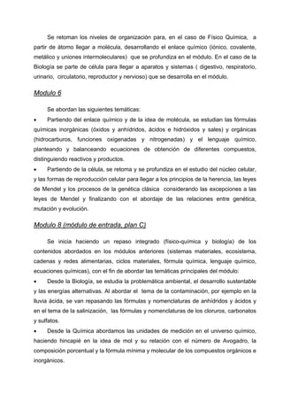 Se retoman los niveles de organización para, en el caso de Físico Química, a
partir de átomo llegar a molécula, desarrollando el enlace químico (iónico, covalente,
metálico y uniones intermoleculares) que se profundiza en el módulo. En el caso de la
Biología se parte de célula para llegar a aparatos y sistemas ( digestivo, respiratorio,
urinario, circulatorio, reproductor y nervioso) que se desarrolla en el módulo.

Modulo 6

     Se abordan las siguientes temáticas:
•    Partiendo del enlace químico y de la idea de molécula, se estudian las fórmulas
químicas inorgánicas (óxidos y anhídridos, ácidos e hidróxidos y sales) y orgánicas
(hidrocarburos, funciones oxigenadas y nitrogenadas) y el lenguaje químico,
planteando y balanceando ecuaciones de obtención de diferentes compuestos,
distinguiendo reactivos y productos.
•    Partiendo de la célula, se retoma y se profundiza en el estudio del núcleo celular,
y las formas de reproducción celular para llegar a los principios de la herencia, las leyes
de Mendel y los procesos de la genética clásica considerando las excepciones a las
leyes de Mendel y finalizando con el abordaje de las relaciones entre genética,
mutación y evolución.

Modulo 8 (módulo de entrada, plan C)

     Se inicia haciendo un repaso integrado (físico-química y biología) de los
contenidos abordados en los módulos anteriores (sistemas materiales, ecosistema,
cadenas y redes alimentarias, ciclos materiales, fórmula química, lenguaje químico,
ecuaciones químicas), con el fin de abordar las temáticas principales del módulo:
•    Desde la Biología, se estudia la problemática ambiental, el desarrollo sustentable
y las energías alternativas. Al abordar el tema de la contaminación, por ejemplo en la
lluvia ácida, se van repasando las fórmulas y nomenclaturas de anhídridos y ácidos y
en el tema de la salinización, las fórmulas y nomenclaturas de los cloruros, carbonatos
y sulfatos.
•    Desde la Química abordamos las unidades de medición en el universo químico,
haciendo hincapié en la idea de mol y su relación con el número de Avogadro, la
composición porcentual y la fórmula mínima y molecular de los compuestos orgánicos e
inorgánicos.
 