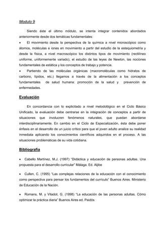 Modulo 9

     Siendo éste el último módulo, se intenta integrar contenidos abordados
anteriormente desde dos temáticas fundamentales:
•    El movimiento desde la perspectiva de la química a nivel microscópico como
átomos, moléculas e iones en movimiento a partir del estudio de la estequiometría y
desde la física, a nivel macroscópico los distintos tipos de movimiento (rectilíneo
uniforme, uniformemente variado), el estudio de las leyes de Newton, las nociones
fundamentales de estática y los conceptos de trabajo y potencia.
•    Partiendo de las moléculas orgánicas (macromoléculas como hidratos de
carbono, lípidos, etc.) llegamos a través de la alimentación a los conceptos
fundamentales       de salud humana: promoción de la salud y              prevención de
enfermedades.

Evaluación

     En concordancia con lo explicitado a nivel metodológico en el Ciclo Básico
Unificado, la evaluación debe centrarse en la integración de conceptos a partir de
situaciones   que    involucren   fenómenos       naturales,   que   puedan    abordarse
interdisciplinariamente. En cambio en el Ciclo de Especialización, ésta debe poner
énfasis en el desarrollo de un juicio crítico para que el joven adulto analice su realidad
inmediata aplicando los conocimientos científicos adquiridos en el proceso. A las
situaciones problemáticas de su vida cotidiana.

Bibliografía

•   Cabello Martínez, M.J. (1997) “Didáctica y educación de personas adultas. Una
propuesta para el desarrollo curricular” Málaga. Ed. Aljibe

•   Cullen, C. (1995) “Las complejas relaciones de la educación con el conocimiento
como perspectiva para pensar los fundamentos del currículo” Buenos Aires. Ministerio
de Educación de la Nación.

•   Romans, M. y Viladot, G. (1998) “La educación de las personas adultas. Cómo
optimizar la práctica diaria” Buenos Aires ed. Paidós
 