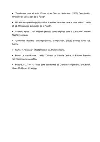 •   “Cuadernos para el aula” Primer ciclo Ciencias Naturales. (2006) Compilación.
Ministerio de Educación de la Nación

•   Núcleos de aprendizaje prioritarios. Ciencias naturales para el nivel medio. (2006)
CFCE Ministerio de Educación de la Nación.

•   Schwab, J.(1983) “Un lenguaje práctico como lenguaje para el currículum”. Madrid
Akal/Universitaria.

•   “Corrientes didáctica contemporáneas”. Compilación. (1996) Buenos Aires. Ed.
Paidós.

•   Curtis, H. “Biología” (2005) Madrid. Ed. Panamericana.

•   Brown Le May Bursten. (1993). Química La Ciencia Central. 5ª Edición. Prentice
Hall Hispanoamericana S.A.

•   Bueche, F.J. (1977). Física para estudiantes de Ciencias e Ingeniería. 2ª Edición.
Libros Mc Graw-Hill. Méjico.
 