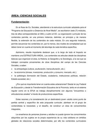 ÁREA: CIENCIAS SOCIALES

Fundamentación

     En el Área de Cs. Sociales, atendiendo a la estructura curricular adoptada para el
"Programa de Educación a Distancia de Nivel Medio", se escribieron siete (7) módulos,
tres de ellos correspondientes al CBU y cuatro al CE. La organización curricular de los
contenidos permite, en una primera instancia, delimitar, en principio y de manera
flexible, la extensión de los contenidos de cada módulo. En una segunda instancia,
permite secuenciar los contenidos en, por lo menos, dos niveles de complejidad que se
deben tener en cuenta al momento del abordaje de cada temática específica.

     Asimismo, resulta importante destacar que, a lo largo de todo el trayecto se
mantiene una ESTRUCTURA AREAL. Los contenidos se articulan desde las disciplinas
básicas que organizan el área, la Historia, la Geografía y la Sociología, a la vez que se
trabajan conceptos provenientes de otras disciplinas del campo de las Ciencias
Sociales, a saber:
•   la antropología (cultura, aculturación, transculturación, etc.)
•   la economía (divisas, inversiones, producción y consumo, mercado, etc.)
•   la politología (formación del Estado, ciudadanía, instituciones políticas, relación
Estado-sociedad, etc.)

     ¿Por qué es importante tener en cuenta estas aclaraciones? Desde la Ley Federal
de Educación y desde la Transformación Educativa de la Provincia, tanto en el sistema
regular como en la EPJA se trabaja disciplinarmente con algunos "encuentros o
articulaciones areales" a través de producciones específicas.

     Estas razones y la consideración de un destinatario joven- adulto como punto de
partida central y específico de esta propuesta curricular, plantean en el grupo de
contenidistas la necesidad, y el desafío, de construir un área de conocimientos
integrados.

     La enseñanza de personas jóvenes y adultas no puede ignorar los conocimientos
adquiridos por los sujetos en la propia experiencia de su vida cotidiana en ámbitos
globales de relaciones sociales determinadas; por ello los contenidos curriculares
 