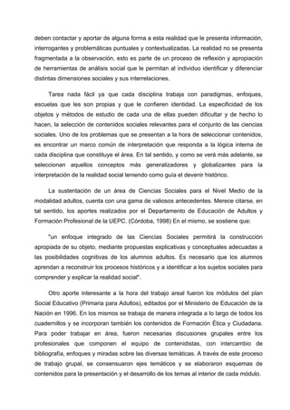deben contactar y aportar de alguna forma a esta realidad que le presenta información,
interrogantes y problemáticas puntuales y contextualizadas. La realidad no se presenta
fragmentada a la observación, esto es parte de un proceso de reflexión y apropiación
de herramientas de análisis social que le permitan al individuo identificar y diferenciar
distintas dimensiones sociales y sus interrelaciones.

     Tarea nada fácil ya que cada disciplina trabaja con paradigmas, enfoques,
escuelas que les son propias y que le confieren identidad. La especificidad de los
objetos y métodos de estudio de cada una de ellas pueden dificultar y de hecho lo
hacen, la selección de contenidos sociales relevantes para el conjunto de las ciencias
sociales. Uno de los problemas que se presentan a la hora de seleccionar contenidos,
es encontrar un marco común de interpretación que responda a la lógica interna de
cada disciplina que constituye el área. En tal sentido, y como se verá más adelante, se
seleccionan aquellos conceptos más generalizadores y globalizantes para la
interpretación de la realidad social teniendo como guía el devenir histórico.

     La sustentación de un área de Ciencias Sociales para el Nivel Medio de la
modalidad adultos, cuenta con una gama de valiosos antecedentes. Merece citarse, en
tal sentido, los aportes realizados por el Departamento de Educación de Adultos y
Formación Profesional de la UEPC. (Córdoba, 1998) En el mismo, se sostiene que:

     "un enfoque integrado de las Ciencias Sociales permitirá la construcción
apropiada de su objeto, mediante propuestas explicativas y conceptuales adecuadas a
las posibilidades cognitivas de los alumnos adultos. Es necesario que los alumnos
aprendan a reconstruir los procesos históricos y a identificar a los sujetos sociales para
comprender y explicar la realidad social".

     Otro aporte interesante a la hora del trabajo areal fueron los módulos del plan
Social Educativo (Primaria para Adultos), editados por el Ministerio de Educación de la
Nación en 1996. En los mismos se trabaja de manera integrada a lo largo de todos los
cuadernillos y se incorporan también los contenidos de Formación Ética y Ciudadana.
Para poder trabajar en área, fueron necesarias discusiones grupales entre los
profesionales que componen el equipo de contenidistas, con intercambio de
bibliografía, enfoques y miradas sobre las diversas temáticas. A través de este proceso
de trabajo grupal, se consensuaron ejes temáticos y se elaboraron esquemas de
contenidos para la presentación y el desarrollo de los temas al interior de cada módulo.
 