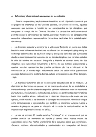 a. Selección y elaboración de contenidos en los módulos

     Para la comprensión y explicación de la realidad social, objetivo fundamental que
se propone la enseñanza de las Ciencias Sociales, se tuvieron en cuenta, aquellos
conceptos que cumplen la función de ser estructurantes de las disciplinas que
componen el campo de las Ciencias Sociales. La perspectiva teórico-conceptual
permite superar la particularidad de hechos, acciones y fenómenos; los conceptos más
generales y abarcativos, son una valiosa herramienta explicativa de la realidad social.
Detallemos:

•   La dimensión espacial y temporal de la vida social Teniendo en cuenta que todas
las estructuras o sistemas de relaciones sociales se dan en un espacio geográfico y en
un tiempo determinados, se asume el tiempo y el espacio como los ejes curriculares
donde se interrelacionan los conceptos de las demás disciplinas que permiten estudiar
la vida del hombre en sociedad. Geografía e Historia se asumen como las dos
disciplinas que nutriéndose mutuamente, a través de sus múltiples producciones y
aportes, permiten comprender los grandes problemas de hoy e intervenir en la
construcción de un mundo mejor. Interpretadas desde una visión crítica, posibilitan el
abordaje dialéctico entre: territorio, tiempo, cultura e interacción social. (Pilar Benejam,
1995)

•   La diversidad cultural es otro de los conceptos estructurantes de los módulos. La
diversidad en las formas de pensar, en las maneras de actuar de las sociedades a
través del tiempo y en los diferentes espacios, permiten reflexionar sobre las relaciones
pluriculturales, interculturales, multiculturales, evitando los sentimientos discriminatorios
hacia otros pueblos, etnias, civilizaciones o religiones diferentes a la propia. Así por
ejemplo, en el módulo 2, se desarrolla el concepto de aculturación, referida al choque
entre conquistadores y conquistados; así también, al diferenciar América Latina y
América Anglosajona se pone en discusión el concepto de multiculturalidad en la
incorporación de población latina a los EEUU.

•   La idea de proceso. El mundo social se "construye" en un proceso en el que se
pueden analizar los momentos de ruptura y cambio hacia nuevos modos de
organización donde hay hechos y fenómenos de la estructura social que permanecen.
Cambios, rupturas, discontinuidades y continuidades son categorías del tiempo
 