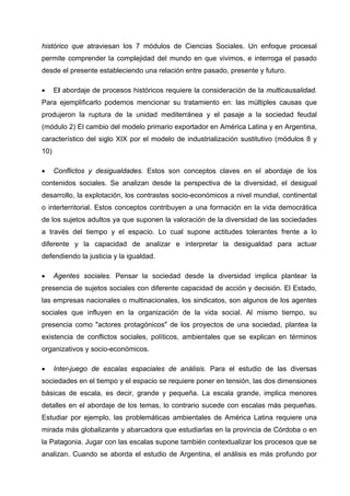 histórico que atraviesan los 7 módulos de Ciencias Sociales. Un enfoque procesal
permite comprender la complejidad del mundo en que vivimos, e interroga el pasado
desde el presente estableciendo una relación entre pasado, presente y futuro.

•     El abordaje de procesos históricos requiere la consideración de la multicausalidad.
Para ejemplificarlo podemos mencionar su tratamiento en: las múltiples causas que
produjeron la ruptura de la unidad mediterránea y el pasaje a la sociedad feudal
(módulo 2) El cambio del modelo primario exportador en América Latina y en Argentina,
característico del siglo XIX por el modelo de industrialización sustitutivo (módulos 8 y
10)

•     Conflictos y desigualdades. Estos son conceptos claves en el abordaje de los
contenidos sociales. Se analizan desde la perspectiva de la diversidad, el desigual
desarrollo, la explotación, los contrastes socio-económicos a nivel mundial, continental
o interterritorial. Estos conceptos contribuyen a una formación en la vida democrática
de los sujetos adultos ya que suponen la valoración de la diversidad de las sociedades
a través del tiempo y el espacio. Lo cual supone actitudes tolerantes frente a lo
diferente y la capacidad de analizar e interpretar la desigualdad para actuar
defendiendo la justicia y la igualdad.

•     Agentes sociales. Pensar la sociedad desde la diversidad implica plantear la
presencia de sujetos sociales con diferente capacidad de acción y decisión. El Estado,
las empresas nacionales o multinacionales, los sindicatos, son algunos de los agentes
sociales que influyen en la organización de la vida social. Al mismo tiempo, su
presencia como "actores protagónicos" de los proyectos de una sociedad, plantea la
existencia de conflictos sociales, políticos, ambientales que se explican en términos
organizativos y socio-económicos.

•     Inter-juego de escalas espaciales de análisis. Para el estudio de las diversas
sociedades en el tiempo y el espacio se requiere poner en tensión, las dos dimensiones
básicas de escala, es decir, grande y pequeña. La escala grande, implica menores
detalles en el abordaje de los temas, lo contrario sucede con escalas más pequeñas.
Estudiar por ejemplo, las problemáticas ambientales de América Latina requiere una
mirada más globalizante y abarcadora que estudiarlas en la provincia de Córdoba o en
la Patagonia. Jugar con las escalas supone también contextualizar los procesos que se
analizan. Cuando se aborda el estudio de Argentina, el análisis es más profundo por
 