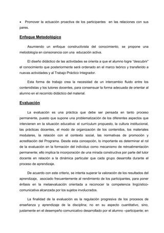 •   Promover la actuación proactiva de los participantes en las relaciones con sus
pares.

Enfoque Metodológico

     Asumiendo un enfoque constructivista del conocimiento, se propone una
metodología en consonancia con una educación activa.

     El diseño didáctico de las actividades se orienta a que el alumno logre “descubrir”
el conocimiento que posteriormente será ordenado en el marco teórico y transferido a
nuevas actividades y al Trabajo Práctico Integrador.

     Esta forma de trabajo crea la necesidad de un intercambio fluido entre los
contenidistas y los tutores docentes, para consensuar la forma adecuada de orientar al
alumno en el recorrido didáctico del material.

Evaluación

     La evaluación es una práctica que debe ser pensada en tanto proceso
permanente, puesto que supone una problematización de los diferentes aspectos que
intervienen en la situación educativa: el currículum propuesto, la cultura institucional,
las prácticas docentes, el modo de organización de los contenidos, los materiales
modulares, la relación con el contexto social, las normativas de promoción y
acreditación del Programa. Desde esta concepción, lo importante es determinar el rol
de la evaluación en la formación del individuo como mecanismo de retroalimentación
permanente; ello implica la incorporación de una mirada constructiva por parte del tutor
docente en relación a la dinámica particular que cada grupo desarrolla durante el
proceso de aprendizaje.

     De acuerdo con este criterio, se intenta superar la valoración de los resultados del
aprendizaje, asociado frecuentemente al rendimiento de los participantes, para poner
énfasis en la metaevaluación orientada a reconocer la competencia lingüístico-
comunicativa alcanzada por los sujetos involucrados.

     La finalidad de la evaluación es la regulación progresiva de los procesos de
enseñanza y aprendizaje de la disciplina; no en su aspecto cuantitativo, sino,
justamente en el desempeño comunicativo desarrollado por el alumno –participante; en
 