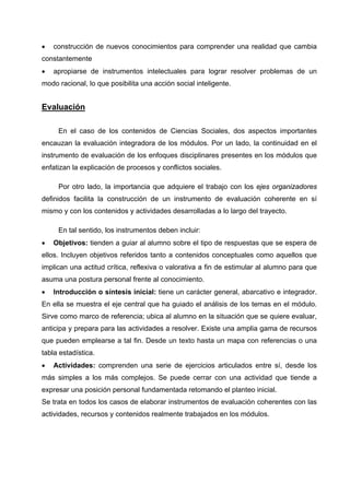 •   construcción de nuevos conocimientos para comprender una realidad que cambia
constantemente
•   apropiarse de instrumentos intelectuales para lograr resolver problemas de un
modo racional, lo que posibilita una acción social inteligente.


Evaluación

     En el caso de los contenidos de Ciencias Sociales, dos aspectos importantes
encauzan la evaluación integradora de los módulos. Por un lado, la continuidad en el
instrumento de evaluación de los enfoques disciplinares presentes en los módulos que
enfatizan la explicación de procesos y conflictos sociales.

     Por otro lado, la importancia que adquiere el trabajo con los ejes organizadores
definidos facilita la construcción de un instrumento de evaluación coherente en sí
mismo y con los contenidos y actividades desarrolladas a lo largo del trayecto.

     En tal sentido, los instrumentos deben incluir:
•   Objetivos: tienden a guiar al alumno sobre el tipo de respuestas que se espera de
ellos. Incluyen objetivos referidos tanto a contenidos conceptuales como aquellos que
implican una actitud crítica, reflexiva o valorativa a fin de estimular al alumno para que
asuma una postura personal frente al conocimiento.
•   Introducción o síntesis inicial: tiene un carácter general, abarcativo e integrador.
En ella se muestra el eje central que ha guiado el análisis de los temas en el módulo.
Sirve como marco de referencia; ubica al alumno en la situación que se quiere evaluar,
anticipa y prepara para las actividades a resolver. Existe una amplia gama de recursos
que pueden emplearse a tal fin. Desde un texto hasta un mapa con referencias o una
tabla estadística.
•   Actividades: comprenden una serie de ejercicios articulados entre sí, desde los
más simples a los más complejos. Se puede cerrar con una actividad que tiende a
expresar una posición personal fundamentada retomando el planteo inicial.
Se trata en todos los casos de elaborar instrumentos de evaluación coherentes con las
actividades, recursos y contenidos realmente trabajados en los módulos.
 