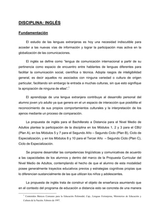 DISCIPLINA: INGLÉS

Fundamentación

       El estudio de las lenguas extranjeras es hoy una necesidad indiscutible para
acceder a las nuevas vías de información y lograr la participación mas activa en la
globalización de las comunicaciones.

       El inglés se define como “lengua de comunicación internacional a partir de su
pertinencia como espacio de encuentro entre hablantes de lenguas diferentes para
facilitar la comunicación social, científica o técnica. Adopta rasgos de inteligibilidad
general, es decir aquellos no asociados con ninguna variedad o cultura de origen
particular, facilitando sin embargo la entrada a muchas culturas, sin que esto signifique
la apropiación de ninguna de ellas”.1

       El aprendizaje de una lengua extranjera contribuye al desarrollo personal del
alumno joven y/o adulto ya que genera en el un espacio de interacción que posibilita el
reconocimiento de sus propios comportamientos culturales y la interpretación de los
ajenos mediante un proceso de comparación.

       La propuesta de inglés para el Bachillerato a Distancia para el Nivel Medio de
Adultos plantea la participación de la disciplina en los Módulos 1, 2 y 3 para el CBU
(Plan A), en los Módulos 5 y 7 para el Segundo Año – Segundo Ciclo (Plan B), Ciclo de
Especialización, y en los Módulos 8 y 10 para el Tercer Año – Segundo Ciclo (Plan C),
Ciclo de Especialización.

       Se propone desarrollar las competencias lingüísticas y comunicativas de acuerdo
a las capacidades de los alumnos y dentro del marco de la Propuesta Curricular del
Nivel Medio de Adultos, contemplando el hecho de que el alumno de esta modalidad
posee generalmente trayectos educativos previos y estrategias cognitivas propias que
lo diferencian sustancialmente de las que utilizan los niños y adolescentes.

       La propuesta de inglés trata de construir el objeto de enseñanza asumiendo que
en el contexto del programa de educación a distancia esto se concreta de una manera

   1
       Contenidos Básicos Comunes para la Educación Polimodal, Cap., Lenguas Extranjeras, Ministerios de Educación y
   Cultura de la Nación. Febrero de 1997.
 