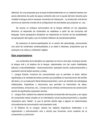 diferente. Es una propuesta que se basa fundamentalmente en un material impreso con
pocos elementos de audio de apoyo contando solo con la ayuda del tutor docente para
modelar la lengua oral en escasos momentos de interacción. La producción oral de los
alumnos se estimula a través de la configuración de actividades que propician su uso.

     Se asume un enfoque comunicativo de la lengua definido en los siguientes
términos: el desarrollo de contenidos se establece a partir de las funciones del
lenguaje. Como perspectiva disciplinar se implementa en función de las posibilidades
de apropiación del sujeto y por el contexto didáctico de semipresencialidad.

     Se posiciona al alumno-participante en el centro del aprendizaje, promoviendo
una serie de contenidos contextualizados a su edad e intereses, propiciando que se
acerquen a la cultura y civilización inglesa.

Ejes organizadores

     Los contenidos de la disciplina se organizan en torno a tres ejes: la lengua escrita,
la lengua oral y el sistema de la lengua, relacionados con las cuatro habilidades
básicas o macrohabilidades – lectocomprensión, expresión escrita, audiocomprensión y
expresión oral de textos escritos y orales.
1. Lengua Escrita: involucra los conocimientos que le permiten al lector atribuir
significados a la variedad de textos escritos que posibilitan la reconstrucción del sentido
del texto y no su traducción literal (lectocomprensión), como así también las estrategias
intelectuales, lingüísticas y discursivas que permiten la transmisión de ideas,
conocimientos, emociones, etc., a través de las infinitas combinaciones de construcción
escrita de significados (expresión escrita).
2. Lengua Oral: sostiene los saberes tendientes al desarrollo del escuchar y ser capaz
de comprender textos simples en la interrelación social (audiocomprensión) y aquellos
necesarios para “hablar”, lo que le permite decirle algo a alguien en determinadas
circunstancias de comunicación oral (expresión oral).
3. El Sistema de la Lengua: abarca los saberes lingüísticos destinados a la
organización y estructuración oral y escrita que funcionan como sustento de la
comprensión y producción.
 
