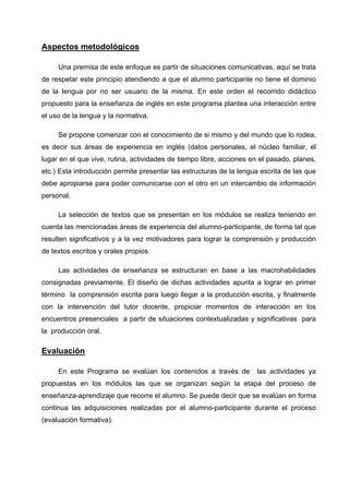 Aspectos metodológicos

     Una premisa de este enfoque es partir de situaciones comunicativas, aquí se trata
de respetar este principio atendiendo a que el alumno participante no tiene el dominio
de la lengua por no ser usuario de la misma. En este orden el recorrido didáctico
propuesto para la enseñanza de inglés en este programa plantea una interacción entre
el uso de la lengua y la normativa.

     Se propone comenzar con el conocimiento de si mismo y del mundo que lo rodea,
es decir sus áreas de experiencia en inglés (datos personales, el núcleo familiar, el
lugar en el que vive, rutina, actividades de tiempo libre, acciones en el pasado, planes,
etc.) Esta introducción permite presentar las estructuras de la lengua escrita de las que
debe apropiarse para poder comunicarse con el otro en un intercambio de información
personal.

     La selección de textos que se presentan en los módulos se realiza teniendo en
cuenta las mencionadas áreas de experiencia del alumno-participante, de forma tal que
resulten significativos y a la vez motivadores para lograr la comprensión y producción
de textos escritos y orales propios.

     Las actividades de enseñanza se estructuran en base a las macrohabilidades
consignadas previamente. El diseño de dichas actividades apunta a lograr en primer
término la comprensión escrita para luego llegar a la producción escrita, y finalmente
con la intervención del tutor docente, propiciar momentos de interacción en los
encuentros presenciales a partir de situaciones contextualizadas y significativas para
la producción oral.

Evaluación

     En este Programa se evalúan los contenidos a través de          las actividades ya
propuestas en los módulos las que se organizan según la etapa del proceso de
enseñanza-aprendizaje que recorre el alumno. Se puede decir que se evalúan en forma
continua las adquisiciones realizadas por el alumno-participante durante el proceso
(evaluación formativa).
 