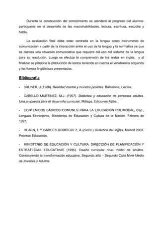 Durante la construcción del conocimiento se atenderá al progreso del alumno-
participante en el desarrollo de las macrohabilidades, lectura, escritura, escucha y
habla.

     La evaluación final debe estar centrada en la lengua como instrumento de
comunicación a partir de la interacción entre el uso de la lengua y la normativa ya que
se plantea una situación comunicativa que requiere del uso del sistema de la lengua
para su resolución. Luego se efectúa la comprensión de los textos en inglés, y al
finalizar se propone la producción de textos teniendo en cuenta el vocabulario adquirido
y las formas lingüísticas presentadas.

Bibliografía

-   BRUNER, J (1986). Realidad mental y mundos posibles. Barcelona, Gedisa.

-   CABELLO MARTINEZ, M.J. (1997). Didáctica y educación de personas adultas.
Una propuesta para el desarrollo curricular. Málaga, Ediciones Aljibe.

-   CONTENIDOS BÁSICOS COMUNES PARA LA EDUCACIÓN POLIMODAL, Cap.,
Lenguas Extranjeras, Ministerios de Educación y Cultura de la Nación. Febrero de
1997.

-   HEARN, I. Y GARCÉS RODRÍGUEZ, A (coord.) Didáctica del Inglés. Madrid 2003.
Pearson Educación.

-   MINISTERIO DE EDUCACIÓN Y CULTURA. DIRECCIÓN DE PLANIFICACIÓN Y
ESTRATEGIAS EDUCATIVAS (1998). Diseño curricular nivel medio de adultos.
Construyendo la transformación educativa. Segundo año – Segundo Ciclo Nivel Medio
de Jóvenes y Adultos
 