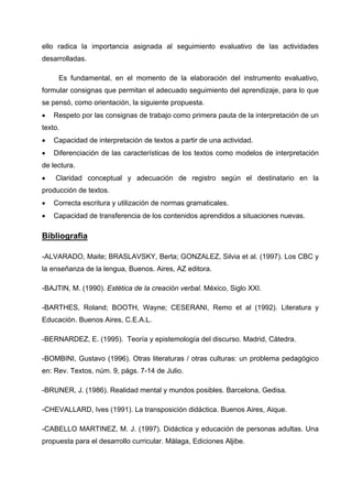 ello radica la importancia asignada al seguimiento evaluativo de las actividades
desarrolladas.

     Es fundamental, en el momento de la elaboración del instrumento evaluativo,
formular consignas que permitan el adecuado seguimiento del aprendizaje, para lo que
se pensó, como orientación, la siguiente propuesta.
•   Respeto por las consignas de trabajo como primera pauta de la interpretación de un
texto.
•   Capacidad de interpretación de textos a partir de una actividad.
•   Diferenciación de las características de los textos como modelos de interpretación
de lectura.
•   Claridad conceptual y adecuación de registro según el destinatario en la
producción de textos.
•   Correcta escritura y utilización de normas gramaticales.
•   Capacidad de transferencia de los contenidos aprendidos a situaciones nuevas.

Bibliografia

-ALVARADO, Maite; BRASLAVSKY, Berta; GONZALEZ, Silvia et al. (1997). Los CBC y
la enseñanza de la lengua, Buenos. Aires, AZ editora.

-BAJTIN, M. (1990). Estética de la creación verbal. México, Siglo XXI.

-BARTHES, Roland; BOOTH, Wayne; CESERANI, Remo et al (1992). Literatura y
Educación. Buenos Aires, C.E.A.L.

-BERNARDEZ, E. (1995). Teoría y epistemología del discurso. Madrid, Cátedra.

-BOMBINI, Gustavo (1996). Otras literaturas / otras culturas: un problema pedagógico
en: Rev. Textos, núm. 9, págs. 7-14 de Julio.

-BRUNER, J. (1986). Realidad mental y mundos posibles. Barcelona, Gedisa.

-CHEVALLARD, Ives (1991). La transposición didáctica. Buenos Aires, Aique.

-CABELLO MARTINEZ, M. J. (1997). Didáctica y educación de personas adultas. Una
propuesta para el desarrollo curricular. Málaga, Ediciones Aljibe.
 