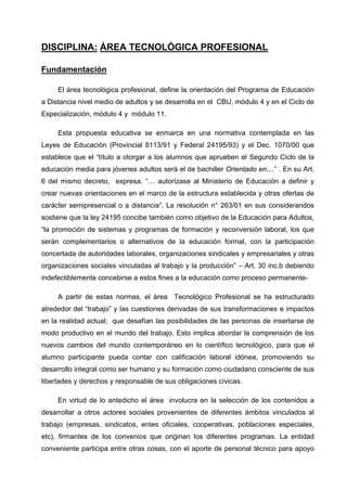 DISCIPLINA: ÁREA TECNOLÓGICA PROFESIONAL

Fundamentación

     El área tecnológica profesional, define la orientación del Programa de Educación
a Distancia nivel medio de adultos y se desarrolla en el CBU, módulo 4 y en el Ciclo de
Especialización, módulo 4 y módulo 11.

     Esta propuesta educativa se enmarca en una normativa contemplada en las
Leyes de Educación (Provincial 8113/91 y Federal 24195/93) y el Dec. 1070/00 que
establece que el “título a otorgar a los alumnos que aprueben el Segundo Ciclo de la
educación media para jóvenes adultos será el de bachiller Orientado en....” . En su Art.
6 del mismo decreto, expresa. “… autorízase al Ministerio de Educación a definir y
crear nuevas orientaciones en el marco de la estructura establecida y otras ofertas de
carácter semipresencial o a distancia”. La resolución n° 263/01 en sus considerandos
sostiene que la ley 24195 concibe también como objetivo de la Educación para Adultos,
“la promoción de sistemas y programas de formación y reconversión laboral, los que
serán complementarios o alternativos de la educación formal, con la participación
concertada de autoridades laborales, organizaciones sindicales y empresariales y otras
organizaciones sociales vinculadas al trabajo y la producción” – Art. 30 inc.b debiendo
indefectiblemente concebirse a estos fines a la educación como proceso permanente-

     A partir de estas normas, el área Tecnológico Profesional se ha estructurado
alrededor del “trabajo” y las cuestiones derivadas de sus transformaciones e impactos
en la realidad actual; que desafían las posibilidades de las personas de insertarse de
modo productivo en el mundo del trabajo. Esto implica abordar la comprensión de los
nuevos cambios del mundo contemporáneo en lo científico tecnológico, para que el
alumno participante pueda contar con calificación laboral idónea, promoviendo su
desarrollo integral como ser humano y su formación como ciudadano consciente de sus
libertades y derechos y responsable de sus obligaciones cívicas.

     En virtud de lo antedicho el área involucra en la selección de los contenidos a
desarrollar a otros actores sociales provenientes de diferentes ámbitos vinculados al
trabajo (empresas, sindicatos, entes oficiales, cooperativas, poblaciones especiales,
etc), firmantes de los convenios que originan los diferentes programas. La entidad
conveniente participa entre otras cosas, con el aporte de personal técnico para apoyo
 