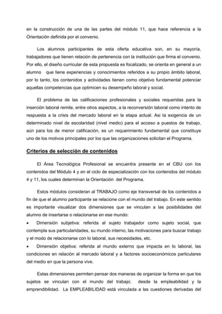 en la construcción de una de las partes del módulo 11, que hace referencia a la
Orientación definida por el convenio.

     Los alumnos participantes de esta oferta educativa son, en su mayoría,
trabajadores que tienen relación de pertenencia con la institución que firma el convenio.
Por ello, el diseño curricular de esta propuesta es focalizado, se orienta en general a un
alumno    que tiene experiencias y conocimientos referidos a su propio ámbito laboral,
por lo tanto, los contenidos y actividades tienen como objetivo fundamental potenciar
aquellas competencias que optimicen su desempeño laboral y social.

     El problema de las calificaciones profesionales y sociales requeridas para la
inserción laboral remite, entre otros aspectos, a la reconversión laboral como intento de
respuesta a la crisis del mercado laboral en la etapa actual. Asi la exigencia de un
determinado nivel de escolaridad (nivel medio) para el acceso a puestos de trabajo,
aún para los de menor calificación, es un requerimiento fundamental que constituye
uno de los motivos principales por los que las organizaciones solicitan el Programa.

Criterios de selección de contenidos

     El Área Tecnológica Profesional se encuentra presente en el CBU con los
contenidos del Módulo 4 y en el ciclo de especialización con los contenidos del módulo
4 y 11, los cuales determinan la Orientación del Programa.

     Estos módulos consideran al TRABAJO como eje transversal de los contenidos a
fin de que el alumno participante se relacione con el mundo del trabajo. En este sentido
es importante visualizar dos dimensiones que se vinculan a las posibilidades del
alumno de insertarse o relacionarse en ese mundo:
•    Dimensión subjetiva: referida al sujeto trabajador como sujeto social, que
contempla sus particularidades, su mundo interno, las motivaciones para buscar trabajo
y el modo de relacionarse con lo laboral, sus necesidades, etc.
•    Dimensión objetiva: referida al mundo externo que impacta en lo laboral, las
condiciones en relación al mercado laboral y a factores socioeconómicos particulares
del medio en que la persona vive.

     Estas dimensiones permiten pensar dos maneras de organizar la forma en que los
sujetos se vinculan con el mundo del trabajo;            desde la empleabilidad y la
emprendibilidad. La EMPLEABILIDAD está vinculada a las cuestiones derivadas del
 