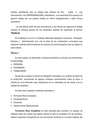 empleo, significando esto un trabajo bajo órdenes de otro,           sujeto   a    una
remuneración. Por EMPRENDIBILIDAD: entendemos a la capacidad de la persona de
generar trabajo por sus propios medios en forma autogestionada u otras formas
asociativas.

       La articulación entre las dos dimensiones y las formas de organizar el trabajo
orientan el enfoque general de los contenidos dotando de significado al término
TRABAJO.

     En el Módulo 4 y en el 11 confluyen diferentes disciplinas: Economía, Psicología,
Derecho y      Administración que son la base de los contendidos curriculares que
adquieren distintas denominaciones de acuerdo al recorte disciplinar que se realiza en
cada módulo.

Módulo 4

     En este módulo, se desarrollan contenidos tendientes a articular tres dimensiones
fundamentales:
•   PERSONA
•   CIUDADANO
•   TRABAJADOR

     Se apunta a superar la noción de trabajador restringida a su carácter de factor de
la producción, proveniente de algunos enfoques economicistas sobre el tema, e
incluirlo en una dimensión más comprensiva de su naturaleza de ser social y de su
calidad de ciudadano.

     En este marco ingresan contenidos asociados a:

•   Formación Ética Ciudadana
•   Psicología Social
•   Economía
•   Gestión de las Organizaciones

     Formación Ética Ciudadana ha sido pensada para constituir un espacio de
reflexión sobre los valores que deben orientar la vida en sociedad a fin de contribuir,
desde lo personal al desarrollo de una convivencia armónica en lo social y laboral. Se
 