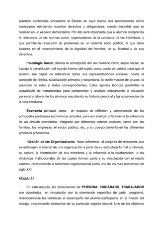 plantean contenidos vinculados al Estado en cuyo marco nos reconocemos como
ciudadanos ejerciendo nuestros derechos y obligaciones, siendo deseable que se
realicen en un espacio democrático. Por ello será importante que el alumno comprenda
la relevancia de las normas como organizadoras de la conducta de los individuos, y
que permite la resolución de problemas en un sistema socio político, el que debe
basarse en el reconocimiento de la dignidad del hombre, de su libertad y de sus
derechos.

     Psicología Social plantea la concepción del ser humano como sujeto social, se
trabaja la constitución del mundo interno del sujeto como punto de partida para que el
alumno sea capaz de reflexionar sobre sus representaciones sociales, desde el
concepto de familia, socialización primaria y secundaria, la conformación de grupos, la
asunción de roles y status correspondientes. Estos aportes teóricos posibilitan la
adquisición de herramientas para comprender y analizar críticamente la situación
personal y laboral de los alumnos rescatando su historia personal y las experiencias de
la vida cotidiana.

     Economía pensada como           un espacio de reflexión y comprensión de los
principales problemas económicos actuales, para así analizar críticamente la estructura
de un circuito económico, integrado por diferentes actores sociales, como son las
familias, las empresas, el sector público, etc, y su comportamiento en los diferentes
procesos productivos.

      Gestión de las Organizaciones hace referencia al conjunto de relaciones que
se entretejen al interior de una organización a partir de su estructura formal o informal,
su cultura, la interrelación de sus miembros y la influencia o la colaboración a las
dinámicas institucionales de las cuales forman parte y su vinculación con el medio
externo, reconociendo al fenómeno organizacional como uno de los mas relevantes del
siglo XXI

Módulo 11

     En este módulo, las dimensiones de PERSONA, CIUDADANO, TRABAJADOR
son abordadas        en vinculación con la orientación específica de cada      programa,
relacionándose las temáticas al desempeño del alumno-participante en el mundo del
trabajo, incorporando elementos de su particular registro laboral. Uno de los objetivos
 