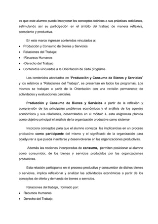 es que este alumno pueda incorporar los conceptos teóricos a sus prácticas cotidianas,
estimulando así su participación en el ámbito del trabajo de manera reflexiva,
consciente y productiva.

     En este marco ingresan contenidos vinculados a:
• Producción y Consumo de Bienes y Servicios
• Relaciones del Trabajo:
• -Recursos Humanos
• -Derecho del Trabajo
• Contenidos vinculados a la Orientación de cada programa

     Los contenidos abordados en “Producción y Consumo de Bienes y Servicios”
y los relativos a “Relaciones del Trabajo”, se presentan en todos los programas. Los
mismos se trabajan a partir de la Orientación con una revisión permanente de
actividades y evaluaciones parciales.

     Producción y Consumo de Bienes y Servicios a partir de la reflexión y
comprensión de los principales problemas económicos y el análisis de los agentes
económicos y sus relaciones, desarrollados en el módulo 4, esta asignatura plantea
como objetivo principal el análisis de la organización productiva como sistema-

     Incorpora conceptos para que el alumno conozca las implicancias en un proceso
productivo como participante del mismo y el significado de la organización para
coadyuvar a que pueda insertarse y desenvolverse en las organizaciones productivas.

      Además las nociones incorporadas de consumo, permiten posicionar al alumno
como consumidor, de los bienes y servicios producidos por las organizaciones
productivas.

     Esta relación participante en el proceso productivo y consumidor de dichos bienes
o servicios, implica reflexionar y analizar las actividades económicas a partir de los
conceptos de oferta y demanda de bienes o servicios.

     Relaciones del trabajo, formado por:
•   Recursos Humanos
•   Derecho del Trabajo
 