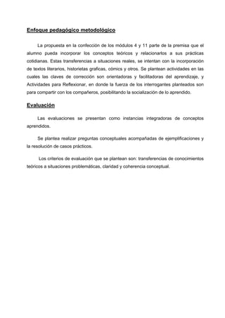 Enfoque pedagógico metodológico

     La propuesta en la confección de los módulos 4 y 11 parte de la premisa que el
alumno pueda incorporar los conceptos teóricos y relacionarlos a sus prácticas
cotidianas. Estas transferencias a situaciones reales, se intentan con la incorporación
de textos literarios, historietas graficas, cómics y otros. Se plantean actividades en las
cuales las claves de corrección son orientadoras y facilitadoras del aprendizaje, y
Actividades para Reflexionar, en donde la fuerza de los interrogantes planteados son
para compartir con los compañeros, posibilitando la socialización de lo aprendido.

Evaluación

     Las evaluaciones se presentan como instancias integradoras de conceptos
aprendidos.

     Se plantea realizar preguntas conceptuales acompañadas de ejemplificaciones y
la resolución de casos prácticos.

      Los criterios de evaluación que se plantean son: transferencias de conocimientos
teóricos a situaciones problemáticas, claridad y coherencia conceptual.
 