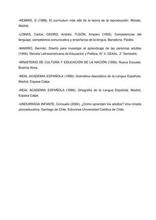 -KEMMIS, S (1988). El currículum más allá de la teoría de la reproducción. Morata,
Madrid.

-LOMAS, Carlos; OSORO, Andrés; TUSÓN, Amparo (1993). Competencias del
lenguaje, competencia comunicativa y enseñanza de la lengua. Barcelona, Paidós.

-MARIÑO, Germán. Diseño para investigar el aprendizaje de las personas adultas
(1995). Revista Latinoamericana de Educación y Política, N° II, CEAAL, 2° Semestre.

-MINISTERIO DE CULTURA Y EDUCACIÓN DE LA NACIÓN (1995). Nueva Escuela.
Buenos Aires.

-REAL ACADEMIA ESPAÑOLA (1999). Gramática descriptiva de la Lengua Española.
Madrid, Espasa Calpe.

-REAL ACADEMIA ESPAÑOLA (1999). Ortografía de la Lengua Española. Madrid,
Espasa Calpe.

-UNDURRAGA INFANTE, Consuelo (2004). ¿Cómo aprenden los adultos? Una mirada
psicoeducativa. Santiago de Chile, Ediciones Universidad Católica de Chile.
 