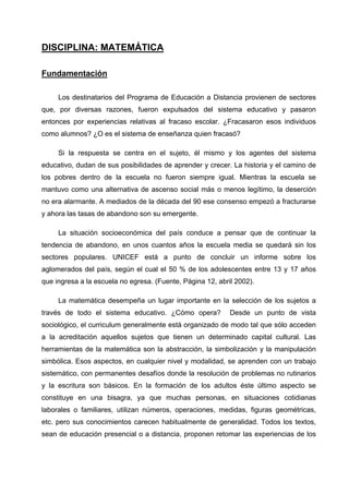 DISCIPLINA: MATEMÁTICA

Fundamentación

     Los destinatarios del Programa de Educación a Distancia provienen de sectores
que, por diversas razones, fueron expulsados del sistema educativo y pasaron
entonces por experiencias relativas al fracaso escolar. ¿Fracasaron esos individuos
como alumnos? ¿O es el sistema de enseñanza quien fracasó?

     Si la respuesta se centra en el sujeto, él mismo y los agentes del sistema
educativo, dudan de sus posibilidades de aprender y crecer. La historia y el camino de
los pobres dentro de la escuela no fueron siempre igual. Mientras la escuela se
mantuvo como una alternativa de ascenso social más o menos legítimo, la deserción
no era alarmante. A mediados de la década del 90 ese consenso empezó a fracturarse
y ahora las tasas de abandono son su emergente.

     La situación socioeconómica del país conduce a pensar que de continuar la
tendencia de abandono, en unos cuantos años la escuela media se quedará sin los
sectores populares. UNICEF está a punto de concluir un informe sobre los
aglomerados del país, según el cual el 50 % de los adolescentes entre 13 y 17 años
que ingresa a la escuela no egresa. (Fuente, Página 12, abril 2002).

     La matemática desempeña un lugar importante en la selección de los sujetos a
través de todo el sistema educativo. ¿Cómo opera?           Desde un punto de vista
sociológico, el curriculum generalmente está organizado de modo tal que sólo acceden
a la acreditación aquellos sujetos que tienen un determinado capital cultural. Las
herramientas de la matemática son la abstracción, la simbolización y la manipulación
simbólica. Esos aspectos, en cualquier nivel y modalidad, se aprenden con un trabajo
sistemático, con permanentes desafíos donde la resolución de problemas no rutinarios
y la escritura son básicos. En la formación de los adultos éste último aspecto se
constituye en una bisagra, ya que muchas personas, en situaciones cotidianas
laborales o familiares, utilizan números, operaciones, medidas, figuras geométricas,
etc. pero sus conocimientos carecen habitualmente de generalidad. Todos los textos,
sean de educación presencial o a distancia, proponen retomar las experiencias de los
 