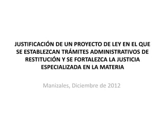 JUSTIFICACIÓN DE UN PROYECTO DE LEY EN EL QUE
SE ESTABLEZCAN TRÁMITES ADMINISTRATIVOS DE
RESTITUCIÓN Y SE FORTALEZCA LA JUSTICIA
ESPECIALIZADA EN LA MATERIA

Manizales, Diciembre de 2012

 