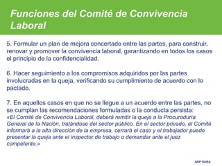 ARP SURA
5. Formular un plan de mejora concertado entre las partes, para construir,
renovar y promover la convivencia laboral, garantizando en todos los casos
el principio de la confidencialidad.
6. Hacer seguimiento a los compromisos adquiridos por las partes
involucradas en la queja, verificando su cumplimiento de acuerdo con lo
pactado.
7. En aquellos casos en que no se llegue a un acuerdo entre las partes, no
se cumplan las recomendaciones formuladas o la conducta persista:
«El Comité de Convivencia Laboral, deberá remitir la queja a la Procuraduría
General de la Nación, tratándose del sector público. En el sector privado, el Comité
informará a la alta dirección de la empresa, cerrará el caso y el trabajador puede
presentar la queja ante el inspector de trabajo o demandar ante el juez
competente.»
Funciones del Comité de Convivencia
Laboral
 