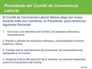 ARP SURA
Presidente del Comité de Convivencia
Laboral
El Comité de Convivencia Laboral deberá elegir por mutuo
acuerdo entre sus miembros, un Presidente, quien tendrá las
siguientes funciones:
1. Convocar a los miembros del Comité a las sesiones ordinarias y
extraordinarias.
2. Presidir y orientar las reuniones ordinarias y extraordinarias en forma
dinámica y eficaz.
3. Tramitar ante la administración de la empresa, las recomendaciones
aprobadas en el Comité.
4. Gestionar ante la alta dirección de la empresa, los recursos requeridos
para el funcionamiento del Comité.
 