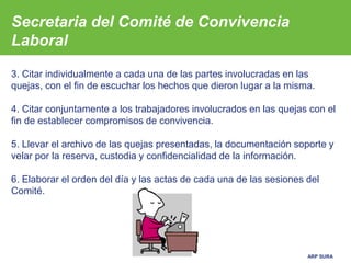 ARP SURA
3. Citar individualmente a cada una de las partes involucradas en las
quejas, con el fin de escuchar los hechos que dieron lugar a la misma.
4. Citar conjuntamente a los trabajadores involucrados en las quejas con el
fin de establecer compromisos de convivencia.
5. Llevar el archivo de las quejas presentadas, la documentación soporte y
velar por la reserva, custodia y confidencialidad de la información.
6. Elaborar el orden del día y las actas de cada una de las sesiones del
Comité.
Secretaria del Comité de Convivencia
Laboral
 