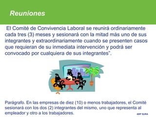 ARP SURA
El Comité de Convivencia Laboral se reunirá ordinariamente
cada tres (3) meses y sesionará con la mitad más uno de sus
integrantes y extraordinariamente cuando se presenten casos
que requieran de su inmediata intervención y podrá ser
convocado por cualquiera de sus integrantes”.
Parágrafo. En las empresas de diez (10) o menos trabajadores, el Comité
sesionará con los dos (2) integrantes del mismo, uno que representa al
empleador y otro a los trabajadores.
Reuniones
 