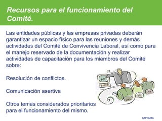 ARP SURA
Las entidades públicas y las empresas privadas deberán
garantizar un espacio físico para las reuniones y demás
actividades del Comité de Convivencia Laboral, así como para
el manejo reservado de la documentación y realizar
actividades de capacitación para los miembros del Comité
sobre:
Resolución de conflictos.
Comunicación asertiva
Otros temas considerados prioritarios
para el funcionamiento del mismo.
Recursos para el funcionamiento del
Comité.
 