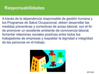ARP SURA
A través de la dependencia responsable de gestión humana y
los Programas de Salud Ocupacional, deben desarrollar las
medidas preventivas y correctivas de acoso laboral, con el fin
de promover un excelente ambiente de convivencia laboral,
fomentar relaciones sociales positivas entre todos los
trabajadores de empresas y respaldar la dignidad e integridad
de las personas en el trabajo.
Responsabilidades
 