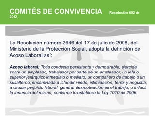 ARP SURA
Título de la presentación - 00 de mes de 0000 (Arial Regular 10 pts, RGB 27 65 139)
(Arial Bold 10 pts)
COMITÉS DE CONVIVENCIA Resolución 652 de
2012
La Resolución número 2646 del 17 de julio de 2008, del
Ministerio de la Protección Social, adopta la definición de
Acoso Laboral así:
Acoso laboral: Toda conducta persistente y demostrable, ejercida
sobre un empleado, trabajador por parte de un empleador, un jefe o
superior jerárquico inmediato o mediato, un compañero de trabajo o un
subalterno, encaminada a infundir miedo, intimidación, terror y angustia,
a causar perjuicio laboral, generar desmotivación en el trabajo, o inducir
la renuncia del mismo, conforme lo establece la Ley 1010 de 2006.
 