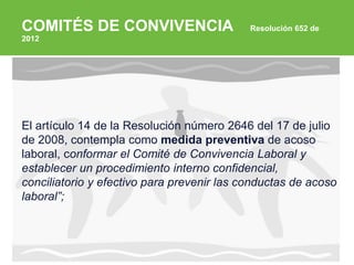 ARP SURA
COMITÉS DE CONVIVENCIA Resolución 652 de
2012
El artículo 14 de la Resolución número 2646 del 17 de julio
de 2008, contempla como medida preventiva de acoso
laboral, conformar el Comité de Convivencia Laboral y
establecer un procedimiento interno confidencial,
conciliatorio y efectivo para prevenir las conductas de acoso
laboral”;
 