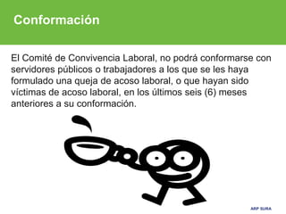 ARP SURA
El Comité de Convivencia Laboral, no podrá conformarse con
servidores públicos o trabajadores a los que se les haya
formulado una queja de acoso laboral, o que hayan sido
víctimas de acoso laboral, en los últimos seis (6) meses
anteriores a su conformación.
Conformación
 