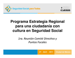 Programa Estrategia Regional
  para una ciudadanía con
 cultura en Seguridad Social!

    1ra.	
  Reunión	
  Comité	
  Direc3vo	
  y	
  
               Puntos	
  Focales	
  
                        	
  
                            27 . Abril . 2011!   Ciudad de México!
 