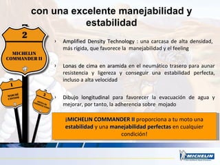 Amplified Density Technology  : una carcasa de alta densidad,  más rígida, que favorece la  manejabilidad y el feeling Lonas de cima en aramida  en el neumático trasero para aunar resistencia y ligereza y conseguir una estabilidad  perfecta,  incluso a alta velocidad Dibujo longitudinal  para favorecer la evacuación de agua y mejorar, por tanto, la adherencia sobre  mojado con una excelente manejabilidad y estabilidad ¡ MICHELIN COMMANDER II  proporciona a tu moto una  estabilidad  y una  manejabilidad perfectas  en cualquier condición! 