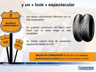 ¡Un dibujo radicalmente diferente con un  look impactante ! Un acabado «premium» del flanco para hacer que tu  moto tenga un look envidiable ! Un diseño original  fruto de numerosos equipos de trabajo   en USA 1 y un « look » espectacular MICHELIN COMMANDER II  plantea una  nueva y revolucionaria estética  para el neumático Cruiser 1 : Equipos de trabajo realizados en USA durante  la Daytona Bike week – concentración anual de motos en USA de más de 500.000 bikers. 