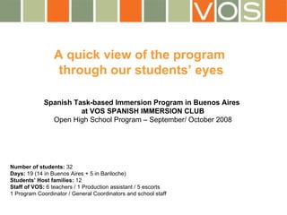 A quick view of the program  through our students’ eyes Spanish Task-based Immersion Program in Buenos Aires  at VOS SPANISH IMMERSION CLUB Open High School Program – September/ October 2008 Number of students:  32 Days:  19 (14 in Buenos Aires + 5 in Bariloche) Students’ Host families:  12 Staff of VOS:  6 teachers / 1 Production assistant / 5 escorts 1 Program Coordinator / General Coordinators and school staff 