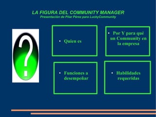 LA FIGURA DEL COMMUNITY MANAGER
Presentación de Pilar Pérez para LuckyCommunity
● Quien es
● Por Y para qué
un Community en
la empresa
● Habilidades
requeridas
● Funciones a
desempeñar
 
