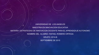 UNIVERSIDAD DE LOS ANGELES
MAESTRIA EN INNOVACION EDUCATIVA
MATERIA: ESTRATEGIAS DE INNOVACION DOCENTE PARA EL APRENDIZAJE AUTONOMO
NOMBRE DEL ALUMNO: RAFAEL ROMERO ORTEGA
GRUPO: 2014-B
SEPTIEMBRE DE 2015
 